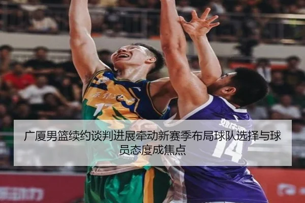 广厦男篮续约谈判进展牵动新赛季布局球队选择与球员态度成焦点